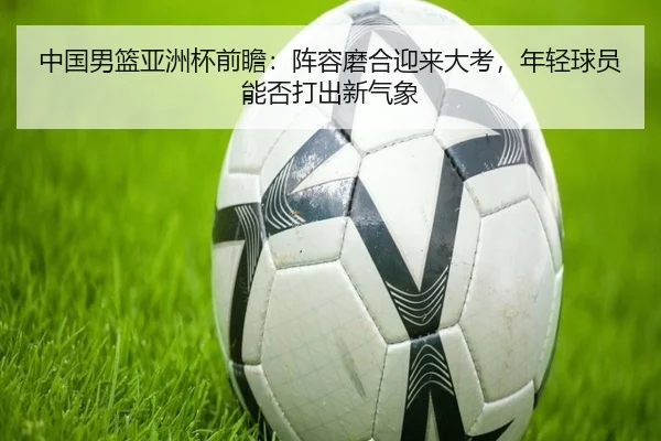 中国男篮亚洲杯前瞻：阵容磨合迎来大考，年轻球员能否打出新气象